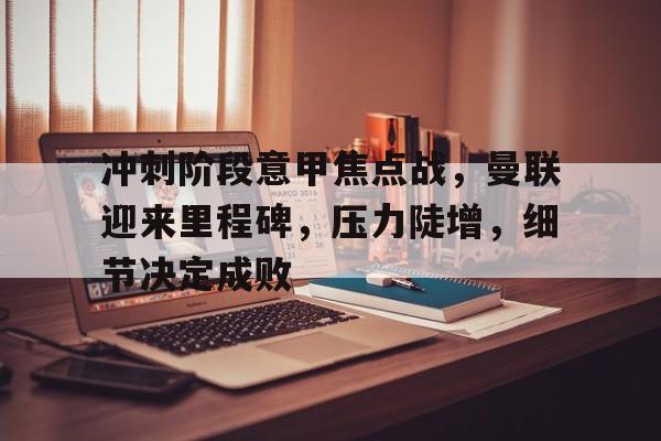 英雄联盟投注-冲刺阶段意甲焦点战，曼联迎来里程碑，压力陡增，细节决定成败的简单介绍