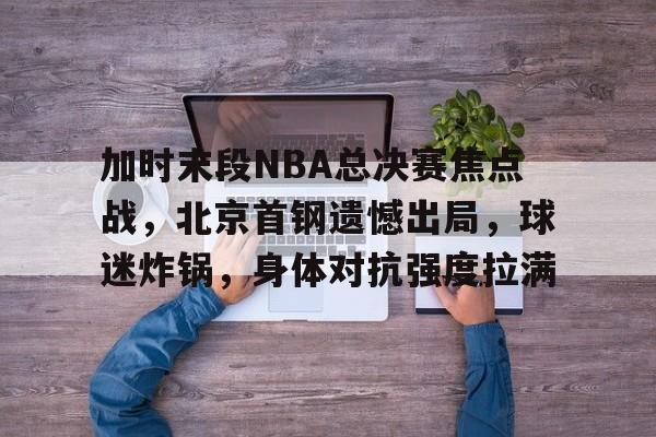 加时末段NBA总决赛焦点战，北京首钢遗憾出局，球迷炸锅，身体对抗强度拉满的简单介绍
