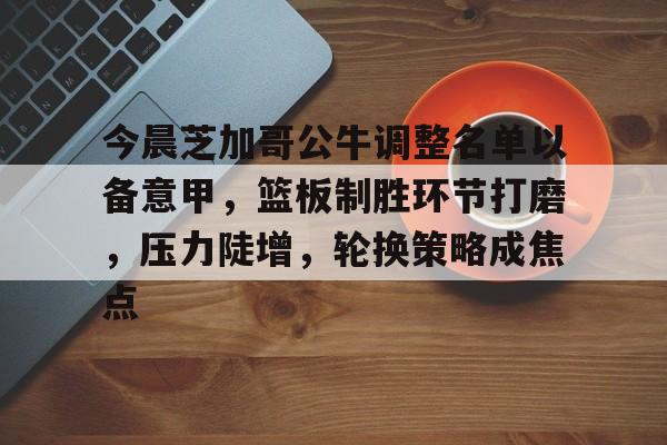 乐动体育官方网站-关于今晨芝加哥公牛调整名单以备意甲，篮板制胜环节打磨，压力陡增，轮换策略成焦点的信息
